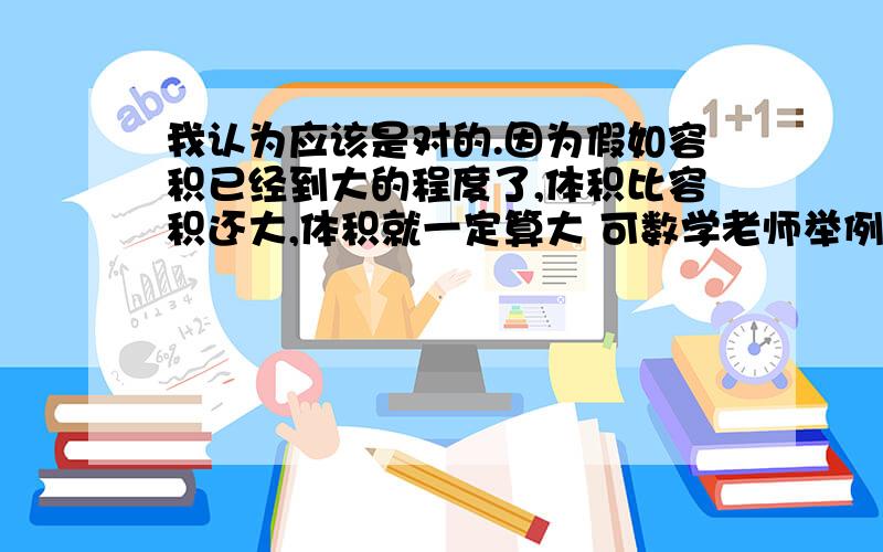 我认为应该是对的.因为假如容积已经到大的程度了,体积比容积还大,体积就一定算大 可数学老师举例说: