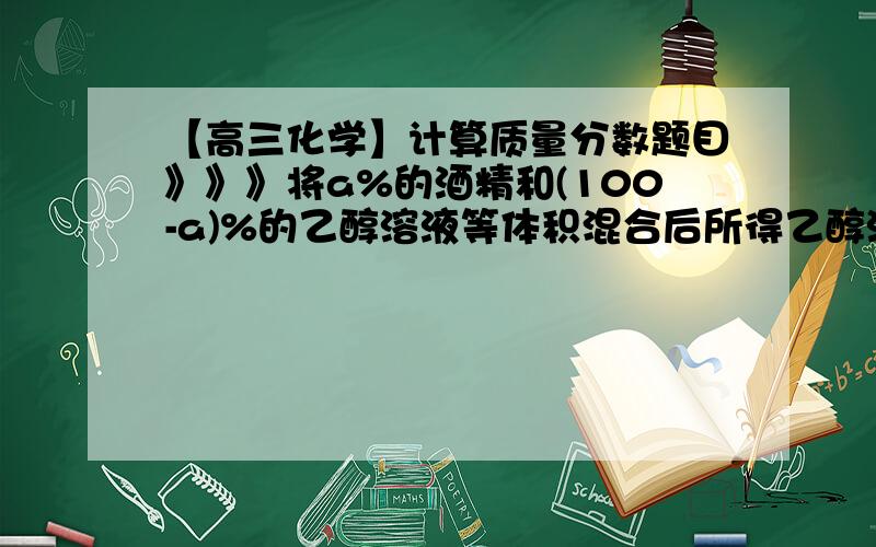 【高三化学】计算质量分数题目》》》将a%的酒精和(100-a)%的乙醇溶液等体积混合后所得乙醇溶液的质量分数可能为（ ）（A）大于50%（B）小于50%（C）小于或等于50%（D）大于或等于50%完全没