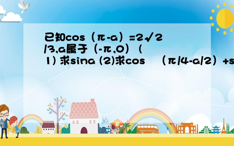 已知cos（π-a）=2√2/3,a属于（-π,0） (1) 求sina (2)求cos²（π/4-a/2）+sin（3π+a/2）sin（3π/2-a/2）的值