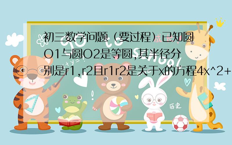 初三数学问题（要过程）已知圆O1与圆O2是等圆,其半径分别是r1,r2且r1r2是关于x的方程4x^2+ax+1=0的两根,求a的值.