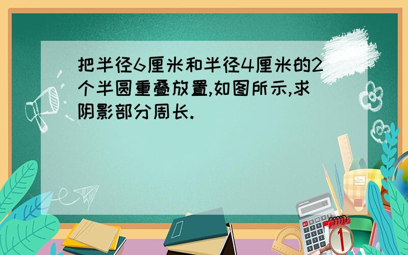 把半径6厘米和半径4厘米的2个半圆重叠放置,如图所示,求阴影部分周长.