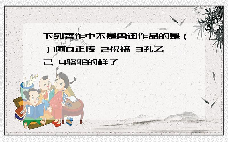 下列著作中不是鲁迅作品的是（）1阿Q正传 2祝福 3孔乙己 4骆驼的样子