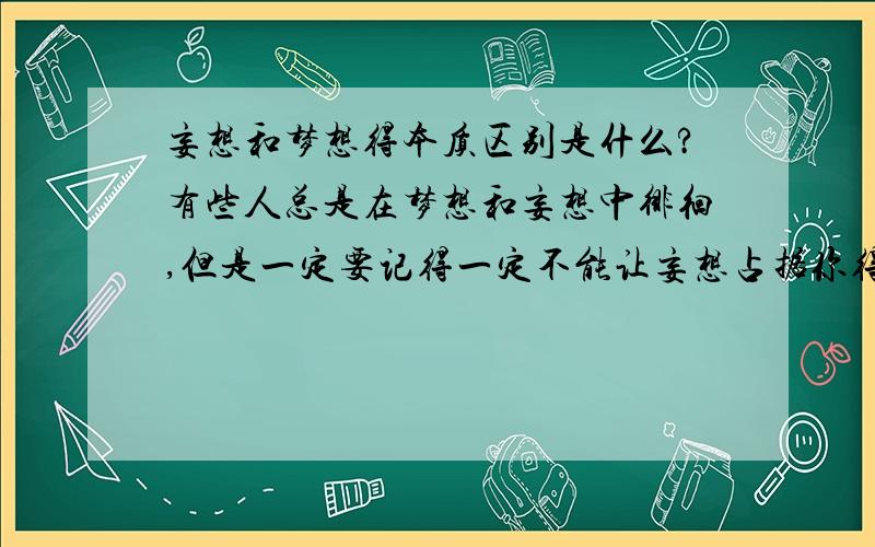 妄想和梦想得本质区别是什么?有些人总是在梦想和妄想中徘徊,但是一定要记得一定不能让妄想占据你得大脑,要把妄想与梦想区分开来…… 但如果一直在妄想会是什么结果?