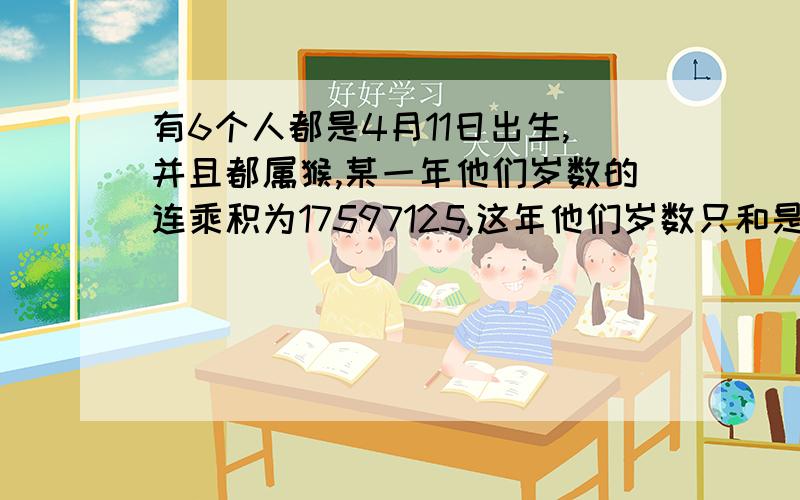 有6个人都是4月11日出生,并且都属猴,某一年他们岁数的连乘积为17597125,这年他们岁数只和是多少?至于是不是同一年的,我就不得而知了...楼下的，你说得我不是很懂，呵呵，不过还是要谢谢