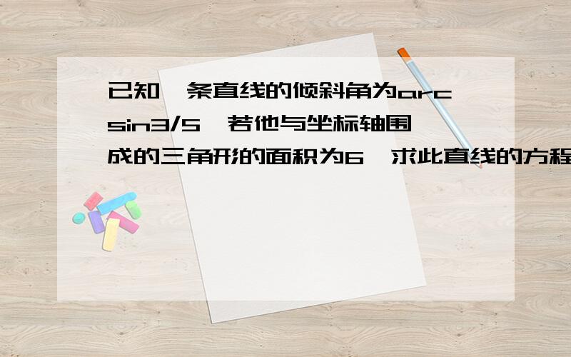 已知一条直线的倾斜角为arcsin3/5,若他与坐标轴围成的三角形的面积为6,求此直线的方程rt