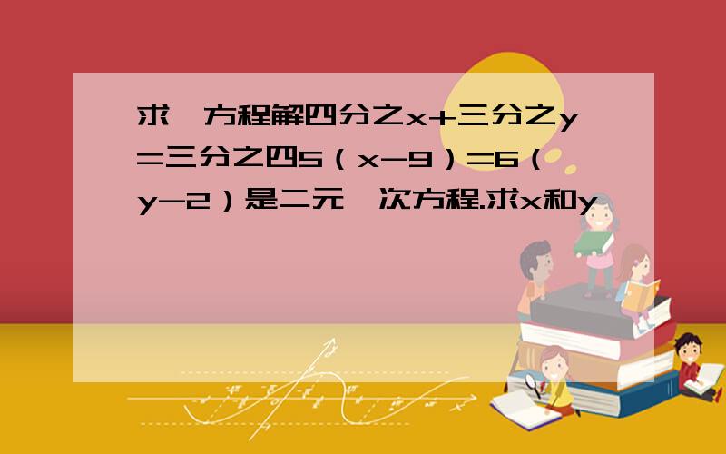 求一方程解四分之x+三分之y=三分之四5（x-9）=6（y-2）是二元一次方程.求x和y