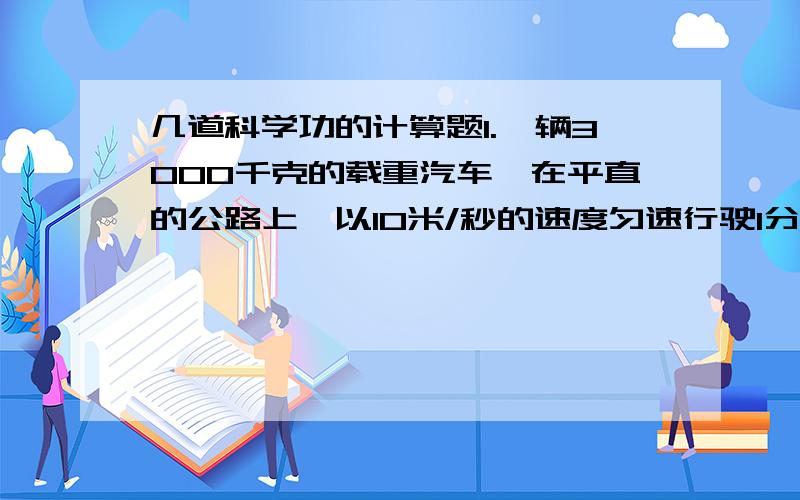 几道科学功的计算题1.一辆3000千克的载重汽车,在平直的公路上,以10米/秒的速度匀速行驶1分钟.以知汽车在行驶过程中受到的阻力是车重的0.08倍（g取10牛/千克）,求：（1）汽车在1分钟内行驶