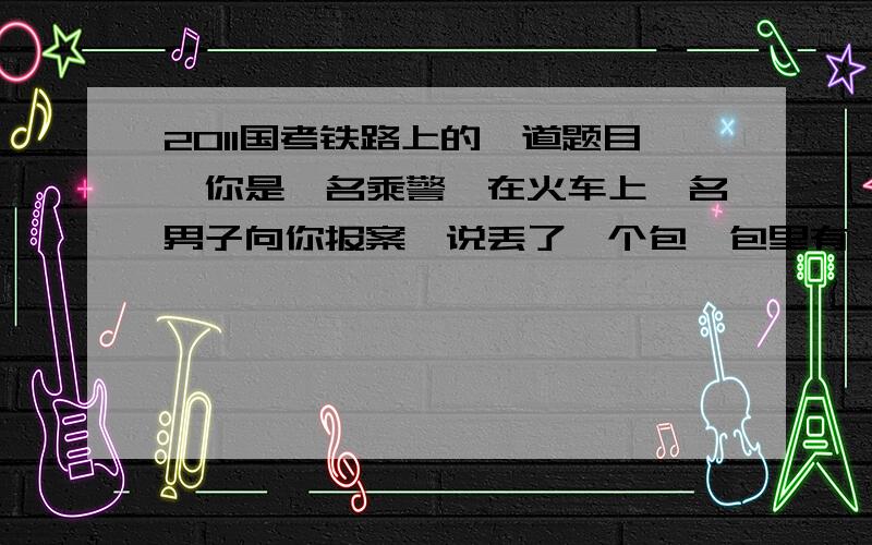 2011国考铁路上的一道题目,你是一名乘警,在火车上一名男子向你报案,说丢了一个包,包里有一万块钱,还有一些合同,火车还有30分钟到你是一名乘警,在火车上一名男子向你报案,说丢了一个包,