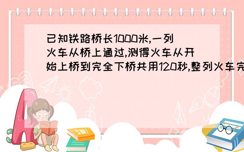 已知铁路桥长1000米,一列火车从桥上通过,测得火车从开始上桥到完全下桥共用120秒,整列火车完全在桥上的时间为80秒.求火车的速度和长度.