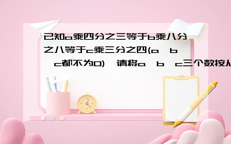 已知a乘四分之三等于b乘八分之八等于c乘三分之四(a,b,c都不为0),请将a,b,c三个数按从大到小的顺序排列.