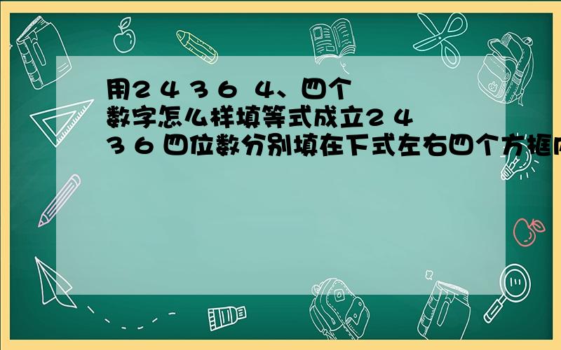 用2 4 3 6  4、四个数字怎么样填等式成立2 4 3 6 四位数分别填在下式左右四个方框内,每个方框中只能填一个数字,且组成的四个两位数互不相等,还要使等式成立.（）（）×（）（）=（）（）×