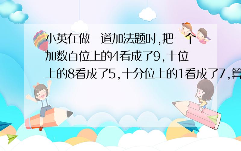 小英在做一道加法题时,把一个加数百位上的4看成了9,十位上的8看成了5,十分位上的1看成了7,算得和是1001.4,求正确的和