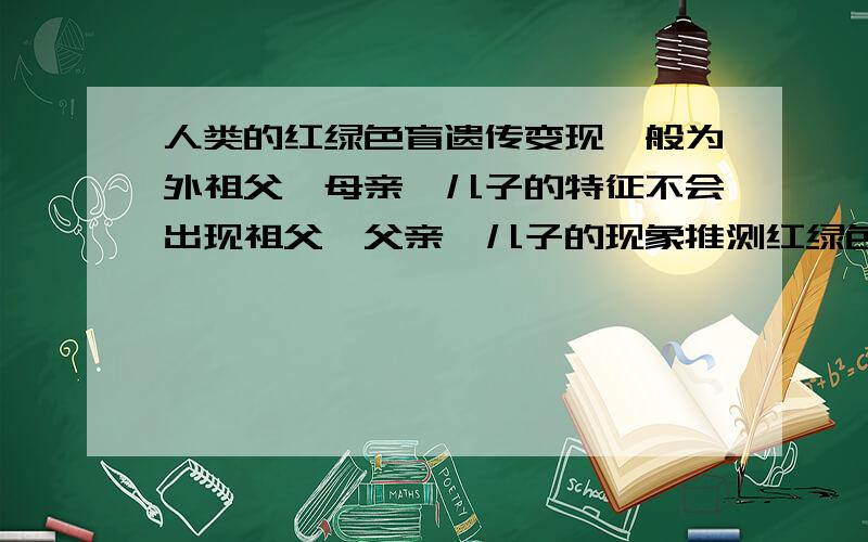 人类的红绿色盲遗传变现一般为外祖父→母亲→儿子的特征不会出现祖父→父亲→儿子的现象推测红绿色盲基因在A .Y染色体上 B.X染色体上 C.一对性染色体上 D.任意染色体上