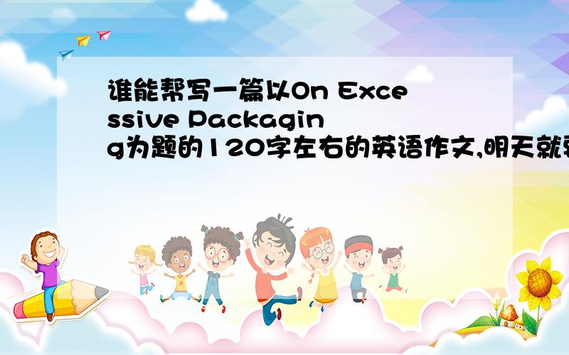 谁能帮写一篇以On Excessive Packaging为题的120字左右的英语作文,明天就要,具体要点：1.目前许多商品存在过度包装的现象　　 2.出现这一现象的原因　　 3.我对这一现象的看法和建议4.120字以上