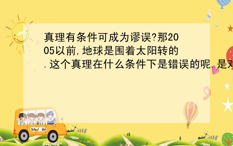 真理有条件可成为谬误?那2005以前,地球是围着太阳转的.这个真理在什么条件下是错误的呢.是对不承认事实的人是错误的吧.这个真理对不信哥白尼日心说,烧死布鲁诺的宗教徒来说就是错误的