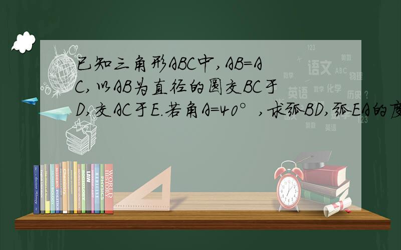 已知三角形ABC中,AB=AC,以AB为直径的圆交BC于D,交AC于E.若角A=40°,求弧BD,弧EA的度数.