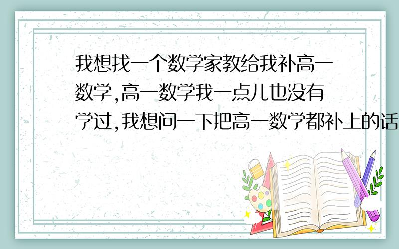 我想找一个数学家教给我补高一数学,高一数学我一点儿也没有学过,我想问一下把高一数学都补上的话,大概要多少节课?学校里一般是多少个可是才能讲完高一呢?另外我请一个老师大概多少