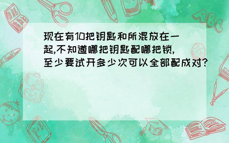 现在有10把钥匙和所混放在一起,不知道哪把钥匙配哪把锁,至少要试开多少次可以全部配成对?