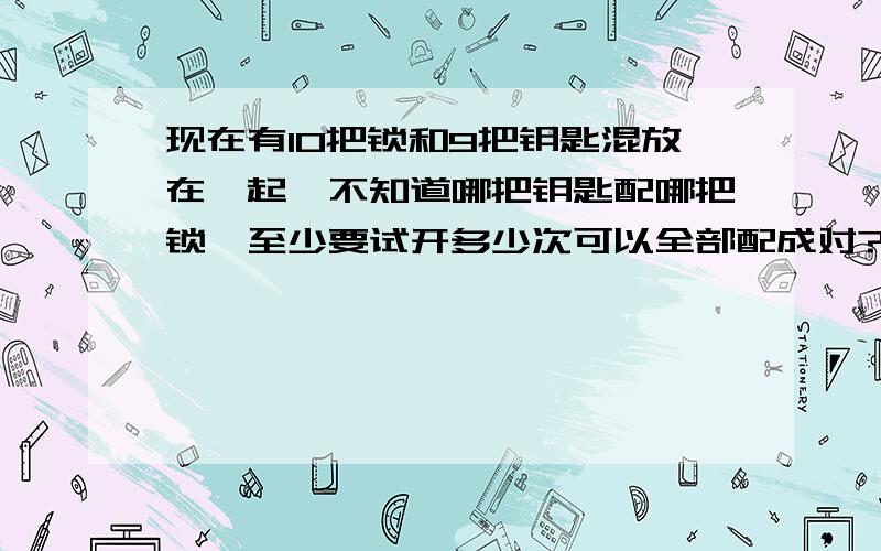 现在有10把锁和9把钥匙混放在一起,不知道哪把钥匙配哪把锁,至少要试开多少次可以全部配成对?