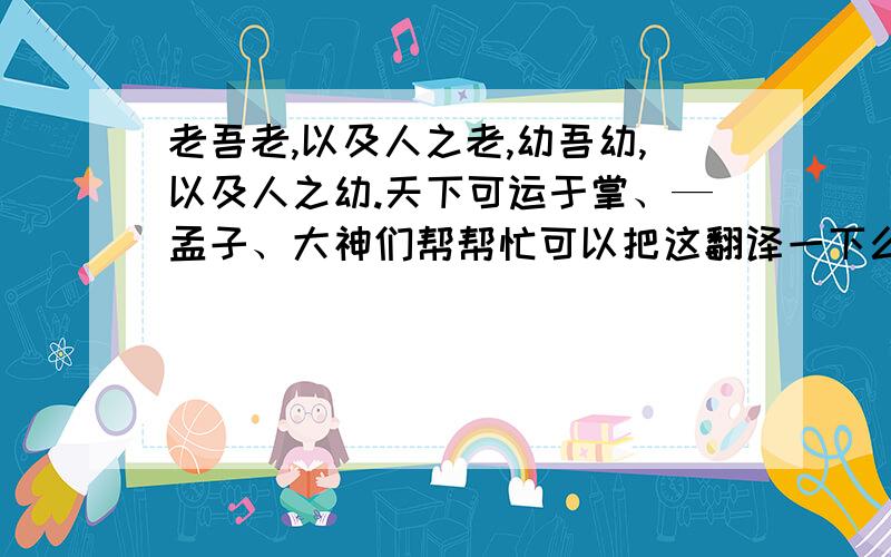 老吾老,以及人之老,幼吾幼,以及人之幼.天下可运于掌、—孟子、大神们帮帮忙可以把这翻译一下么?