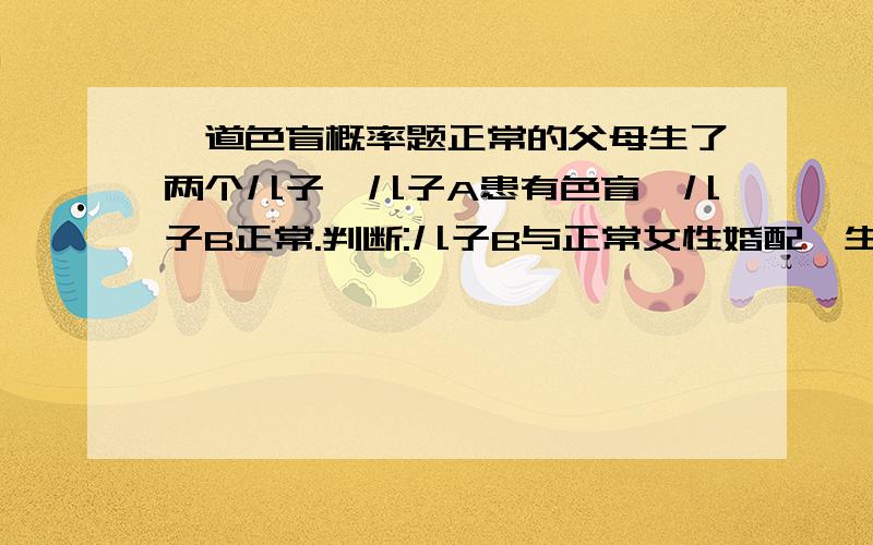 一道色盲概率题正常的父母生了两个儿子,儿子A患有色盲,儿子B正常.判断:儿子B与正常女性婚配,生育患病男孩的概率是1/8.请问为什么?(我认为是对的)正常女性可以是:XAXa或XAXA