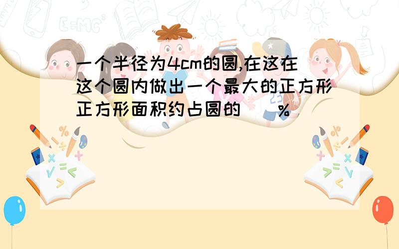 一个半径为4cm的圆,在这在这个圆内做出一个最大的正方形正方形面积约占圆的（）%