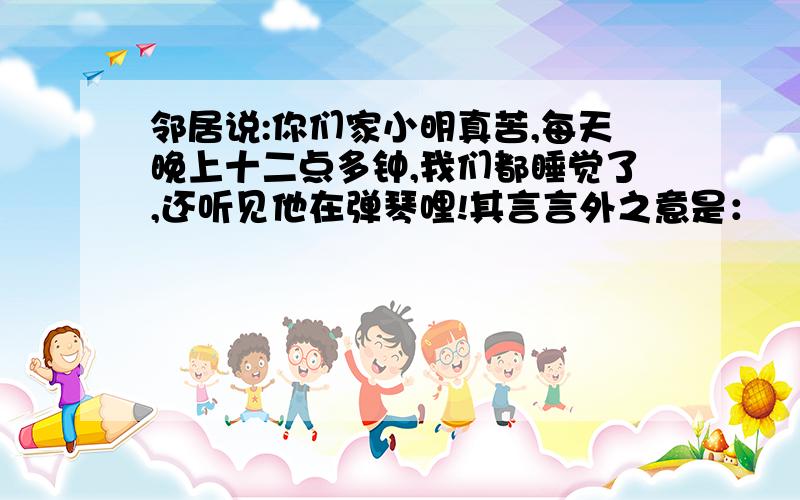 邻居说:你们家小明真苦,每天晚上十二点多钟,我们都睡觉了,还听见他在弹琴哩!其言言外之意是：