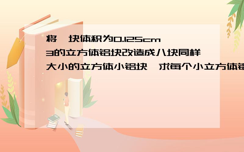 将一块体积为0.125cm^3的立方体铝块改造成八块同样大小的立方体小铝块,求每个小立方体铝块的表面积.