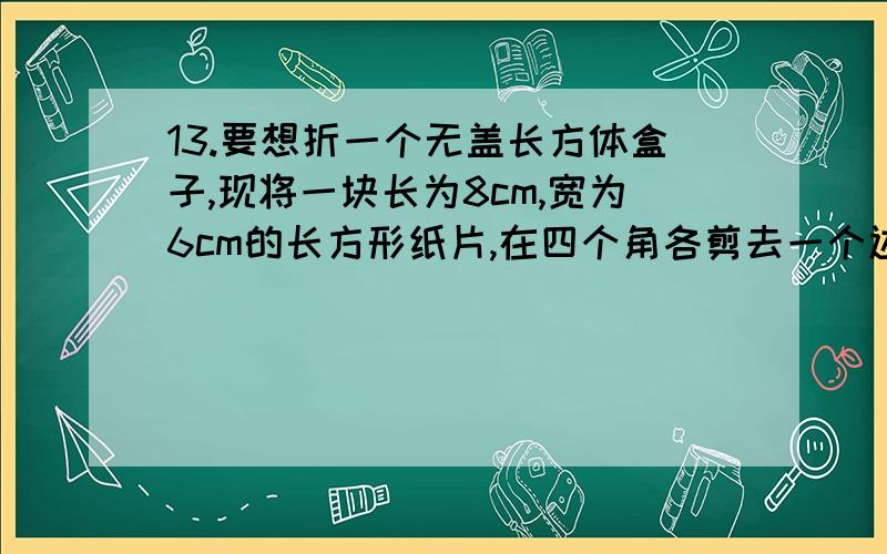 13.要想折一个无盖长方体盒子,现将一块长为8cm,宽为6cm的长方形纸片,在四个角各剪去一个边长为2cm的小13.要想折一个无盖长方体盒子，现将一块长为8cm，宽为6cm的长方形纸片，在四个角各剪