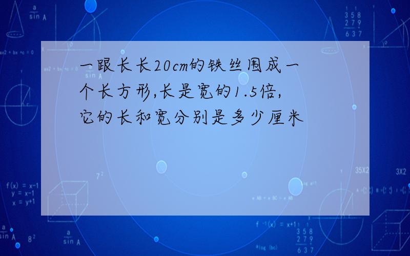 一跟长长20cm的铁丝围成一个长方形,长是宽的1.5倍,它的长和宽分别是多少厘米