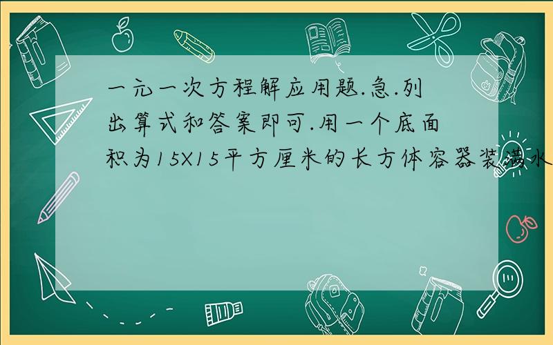 一元一次方程解应用题.急.列出算式和答案即可.用一个底面积为15X15平方厘米的长方体容器装满水,向一个A\B\H分别为20CM 15CM 10CM的长方体铁盒内倒水,当铁盒倒满水时,长方体容器中的水高度下