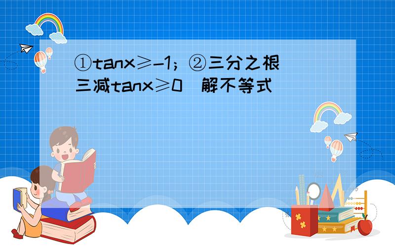 ①tanx≥-1；②三分之根三减tanx≥0．解不等式