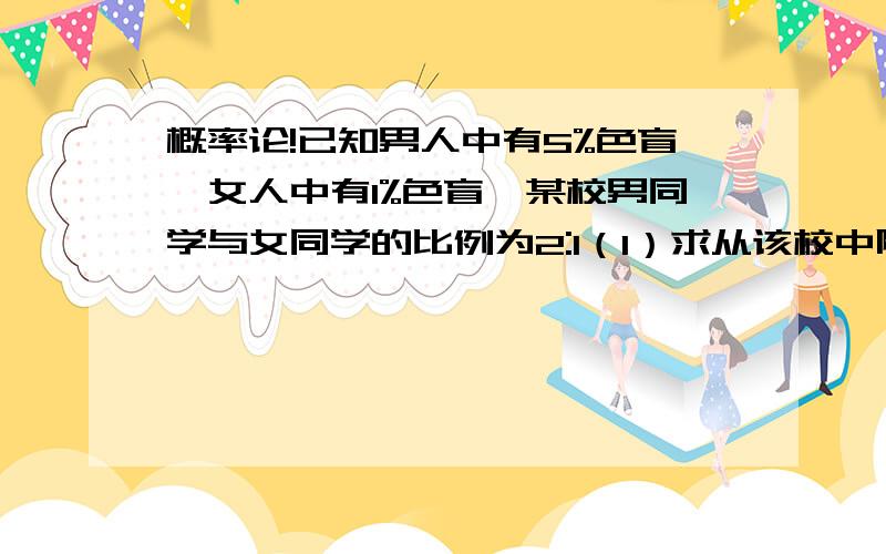 概率论!已知男人中有5%色盲,女人中有1%色盲,某校男同学与女同学的比例为2:1（1）求从该校中随机抽一个人为色盲的概率?（2）若从该校中随机抽取一人,发现为色盲,求该生为男同学的概率?