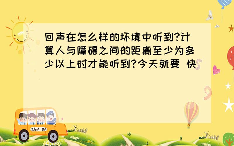 回声在怎么样的坏境中听到?计算人与障碍之间的距离至少为多少以上时才能听到?今天就要 快