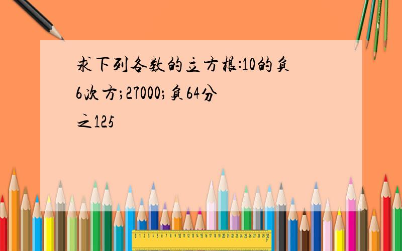 求下列各数的立方根:10的负6次方；27000；负64分之125