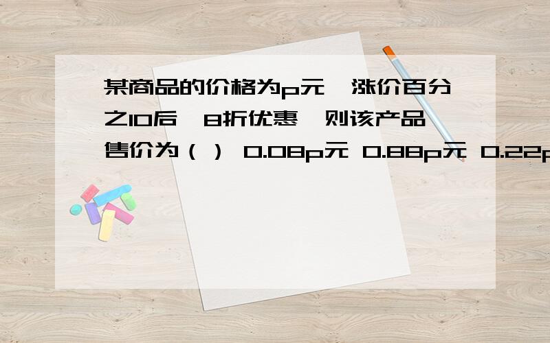 某商品的价格为p元,涨价百分之10后,8折优惠,则该产品售价为（） 0.08p元 0.88p元 0.22p元 0.72p元