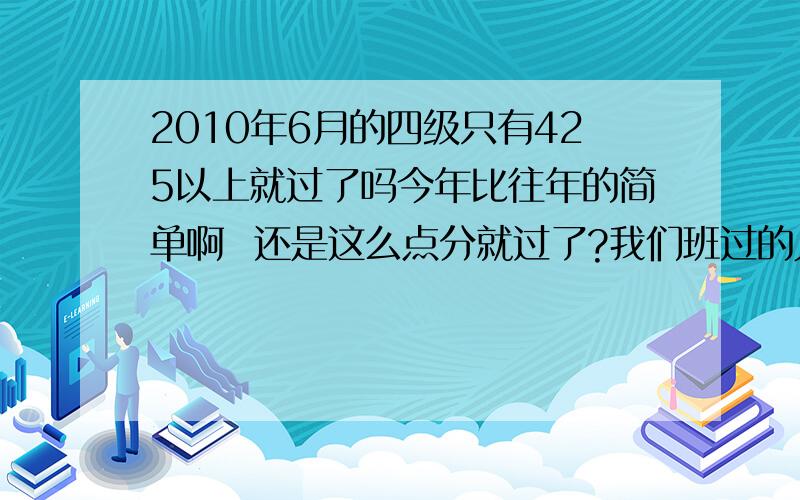 2010年6月的四级只有425以上就过了吗今年比往年的简单啊  还是这么点分就过了?我们班过的人中,除了我一个509,还有人485,其他6人都是430出头到444的样子,他们这样的四级成绩想过是不是挺困难