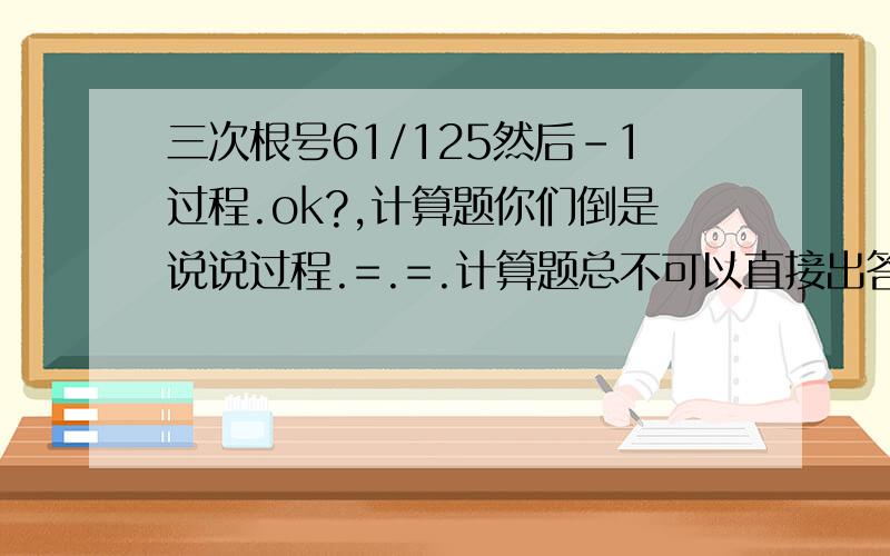 三次根号61/125然后-1过程.ok?,计算题你们倒是说说过程.=.=.计算题总不可以直接出答案的