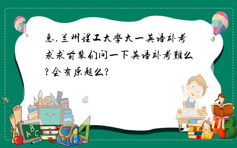 急.兰州理工大学大一英语补考求求前辈们问一下英语补考难么?会有原题么?