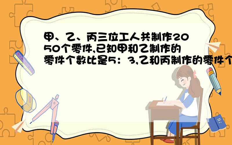 甲、乙、丙三位工人共制作2050个零件,已知甲和乙制作的零件个数比是5：3,乙和丙制作的零件个数比是4：3,三位工人各制作多少个零件?