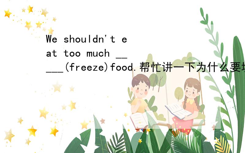 We shouldn't eat too much _____(freeze)food.帮忙讲一下为什么要填这个，填进去的是什么形式。