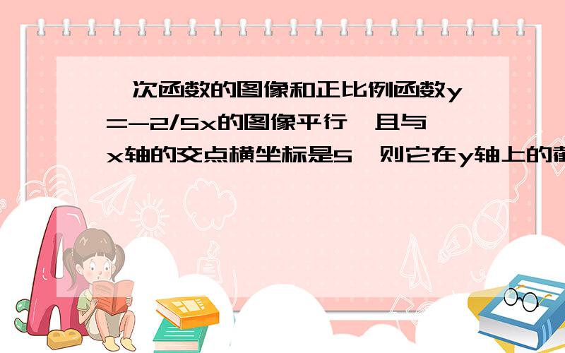 一次函数的图像和正比例函数y=-2/5x的图像平行,且与x轴的交点横坐标是5,则它在y轴上的截距是