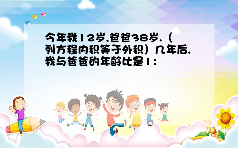 今年我12岁,爸爸38岁.（列方程内积等于外积）几年后,我与爸爸的年龄比是1：