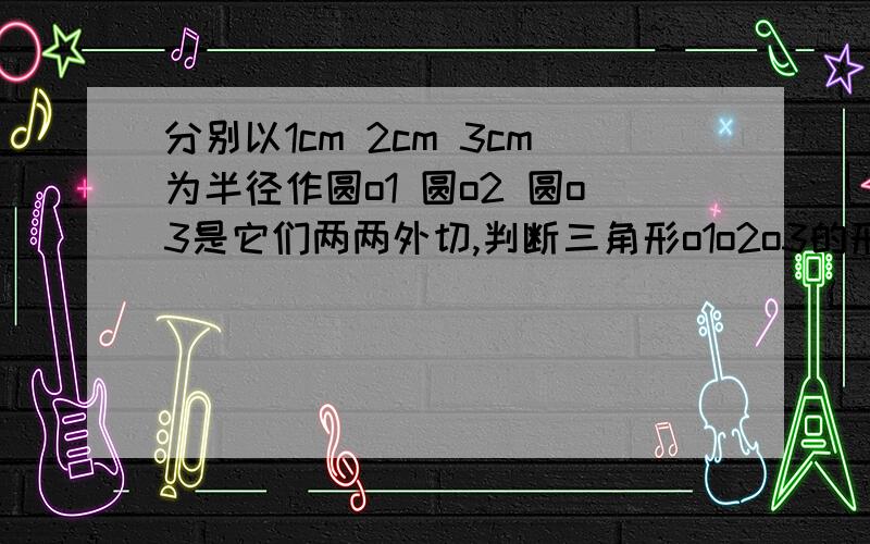 分别以1cm 2cm 3cm为半径作圆o1 圆o2 圆o3是它们两两外切,判断三角形o1o2o3的形状,并说明理由