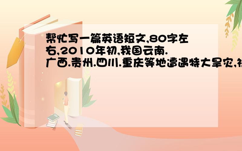 帮忙写一篇英语短文,80字左右,2010年初,我国云南.广西.贵州.四川.重庆等地遭遇特大旱灾,社会各界都捐钱捐水,献出自己的一份力量.作为初中生的我们也应该支持和帮助受灾的同胞,鼓励他们