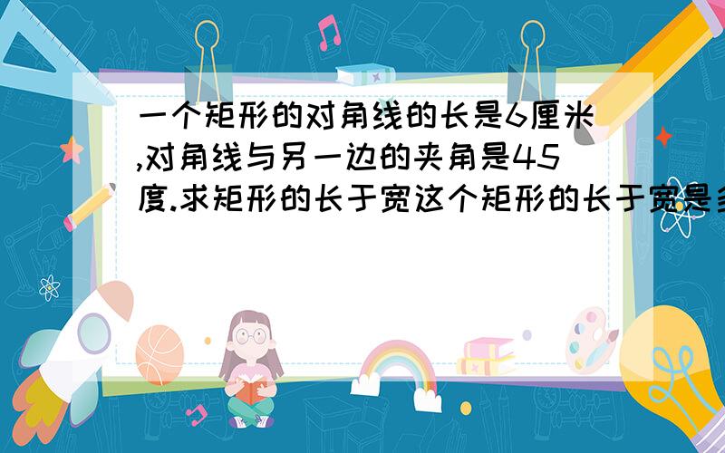 一个矩形的对角线的长是6厘米,对角线与另一边的夹角是45度.求矩形的长于宽这个矩形的长于宽是多少?