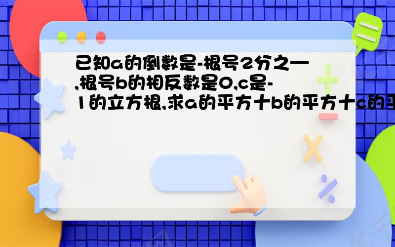 已知a的倒数是-根号2分之—,根号b的相反数是0,c是-1的立方根,求a的平方十b的平方十c的平方的值.