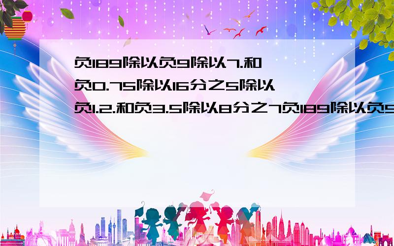 负189除以负9除以7.和,负0.75除以16分之5除以负1.2.和负3.5除以8分之7负189除以负9除以7.和,负0.75除以16分之5除以负1.2.和负3.5除以8分之7除以负3分之4.