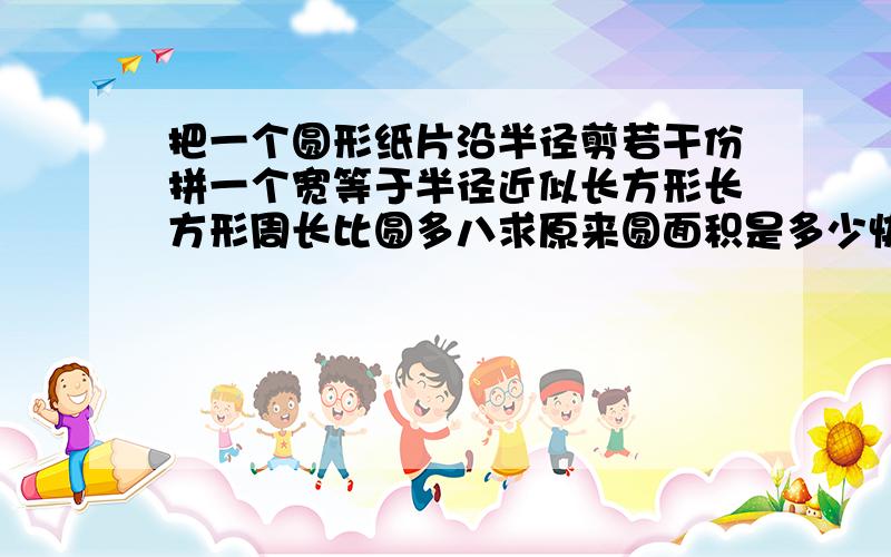 把一个圆形纸片沿半径剪若干份拼一个宽等于半径近似长方形长方形周长比圆多八求原来圆面积是多少快