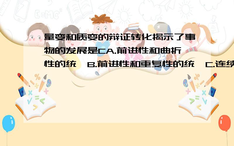 量变和质变的辩证转化揭示了事物的发展是CA.前进性和曲折性的统一B.前进性和重复性的统一C.连续性和阶段性（飞跃性）的统一D.直线性和循环性的统一我选A.搞不懂.